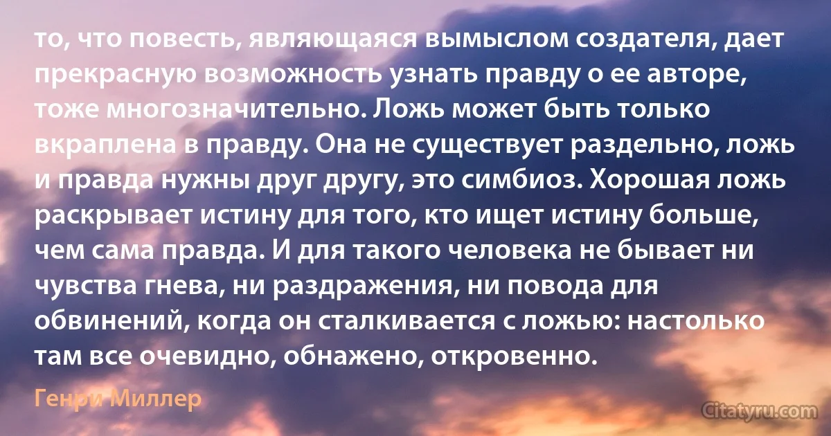 то, что повесть, являющаяся вымыслом создателя, дает прекрасную возможность узнать правду о ее авторе, тоже многозначительно. Ложь может быть только вкраплена в правду. Она не существует раздельно, ложь и правда нужны друг другу, это симбиоз. Хорошая ложь раскрывает истину для того, кто ищет истину больше, чем сама правда. И для такого человека не бывает ни чувства гнева, ни раздражения, ни повода для обвинений, когда он сталкивается с ложью: настолько там все очевидно, обнажено, откровенно. (Генри Миллер)