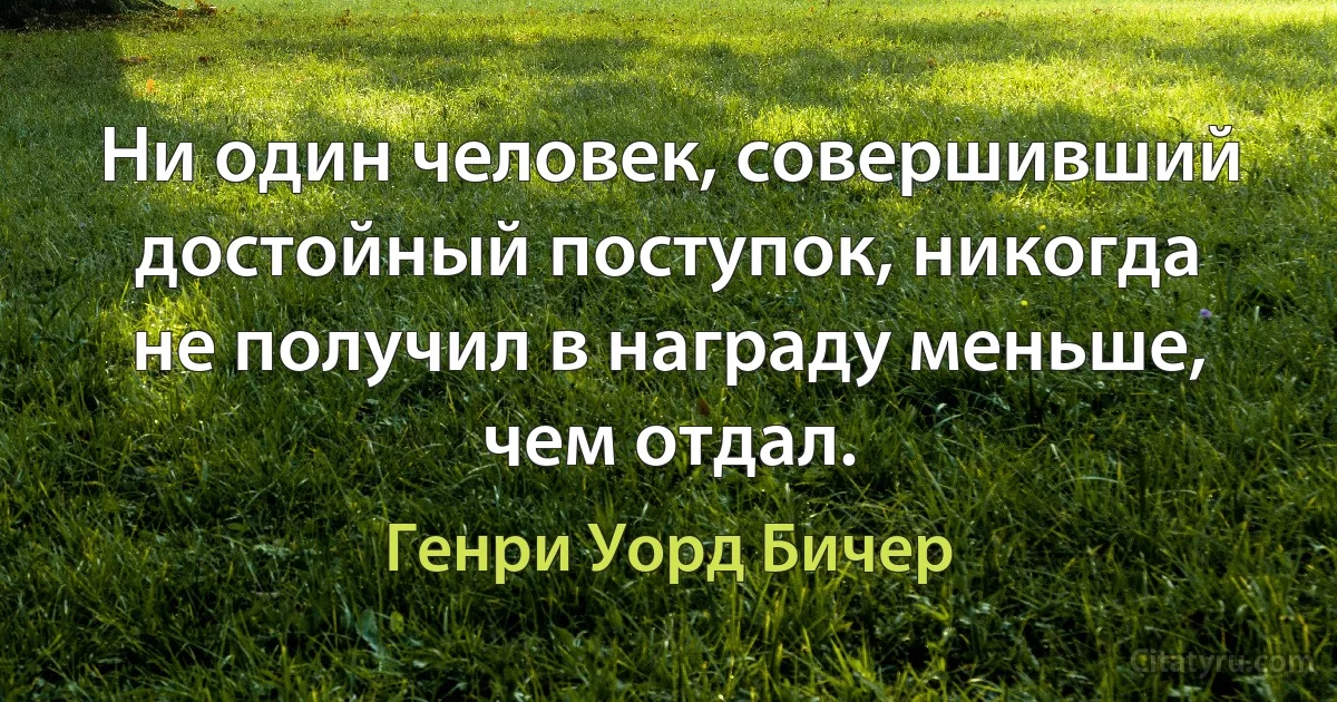 Ни один человек, совершивший достойный поступок, никогда не получил в награду меньше, чем отдал. (Генри Уорд Бичер)