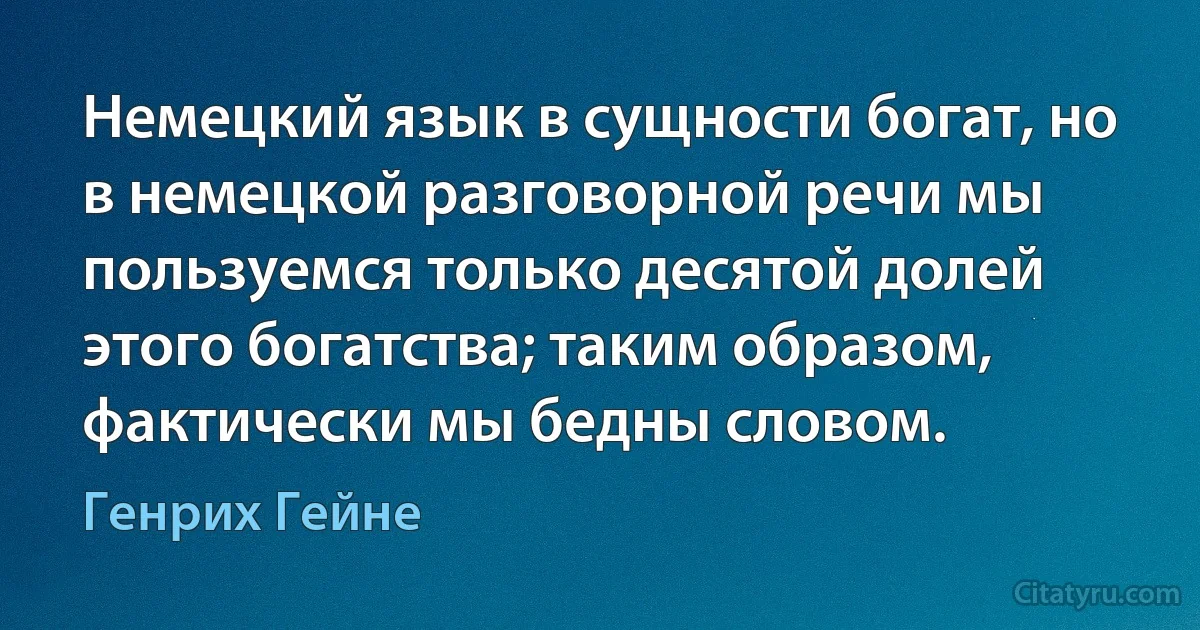 Немецкий язык в сущности богат, но в немецкой разговорной речи мы пользуемся только десятой долей этого богатства; таким образом, фактически мы бедны словом. (Генрих Гейне)