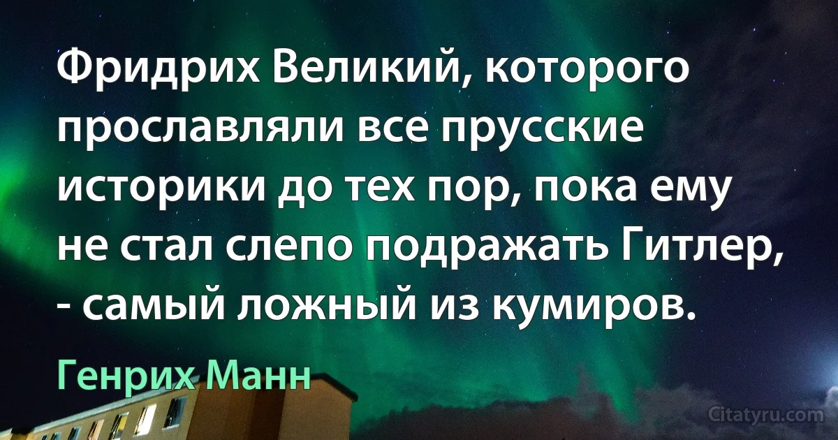 Фридрих Великий, которого прославляли все прусские историки до тех пор, пока ему не стал слепо подражать Гитлер, - самый ложный из кумиров. (Генрих Манн)