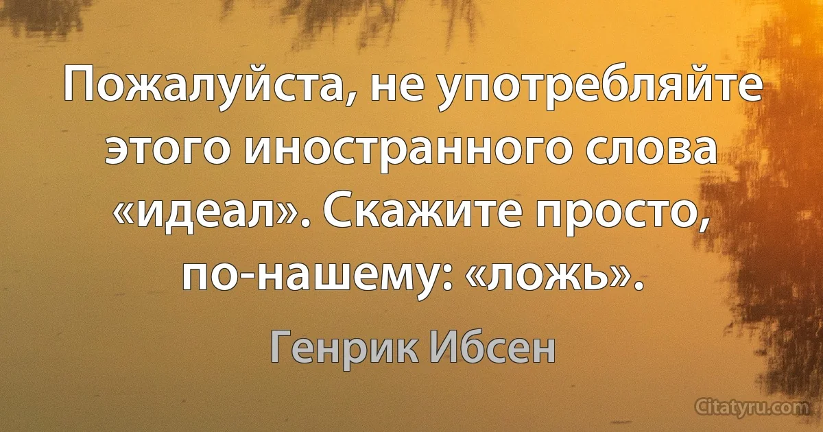 Пожалуйста, не употребляйте этого иностранного слова «идеал». Скажите просто, по-нашему: «ложь». (Генрик Ибсен)