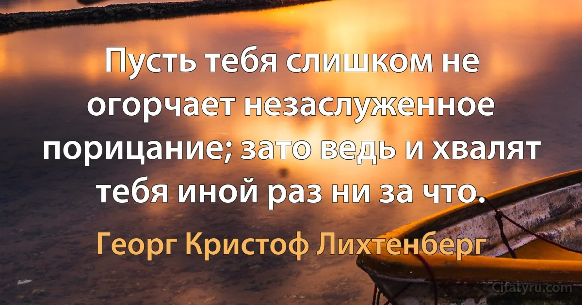 Пусть тебя слишком не огорчает незаслуженное порицание; зато ведь и хвалят тебя иной раз ни за что. (Георг Кристоф Лихтенберг)