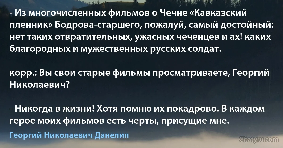 - Из многочисленных фильмов о Чечне «Кавказский пленник» Бодрова-старшего, пожалуй, самый достойный: нет таких отвратительных, ужасных чеченцев и ах! каких благородных и мужественных русских солдат.

корр.: Вы свои старые фильмы просматриваете, Георгий Николаевич?

- Никогда в жизни! Хотя помню их покадрово. В каждом герое моих фильмов есть черты, присущие мне. (Георгий Николаевич Данелия)