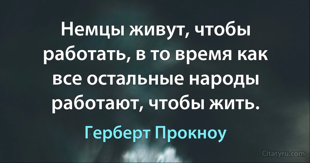 Немцы живут, чтобы работать, в то время как все остальные народы работают, чтобы жить. (Герберт Прокноу)