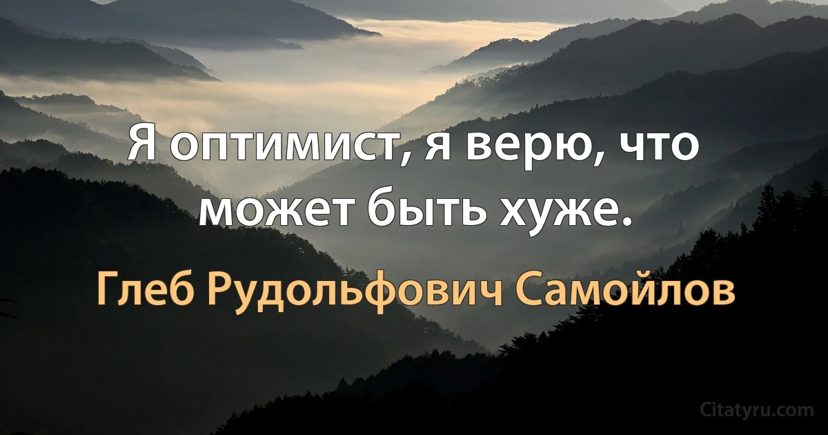 Я оптимист, я верю, что может быть хуже. (Глеб Рудольфович Самойлов)