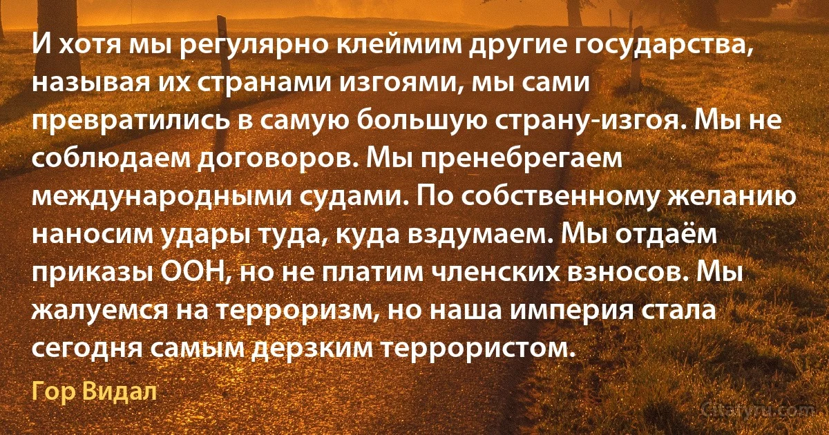 И хотя мы регулярно клеймим другие государства, называя их странами изгоями, мы сами превратились в самую большую страну-изгоя. Мы не соблюдаем договоров. Мы пренебрегаем международными судами. По собственному желанию наносим удары туда, куда вздумаем. Мы отдаём приказы ООН, но не платим членских взносов. Мы жалуемся на терроризм, но наша империя стала сегодня самым дерзким террористом. (Гор Видал)