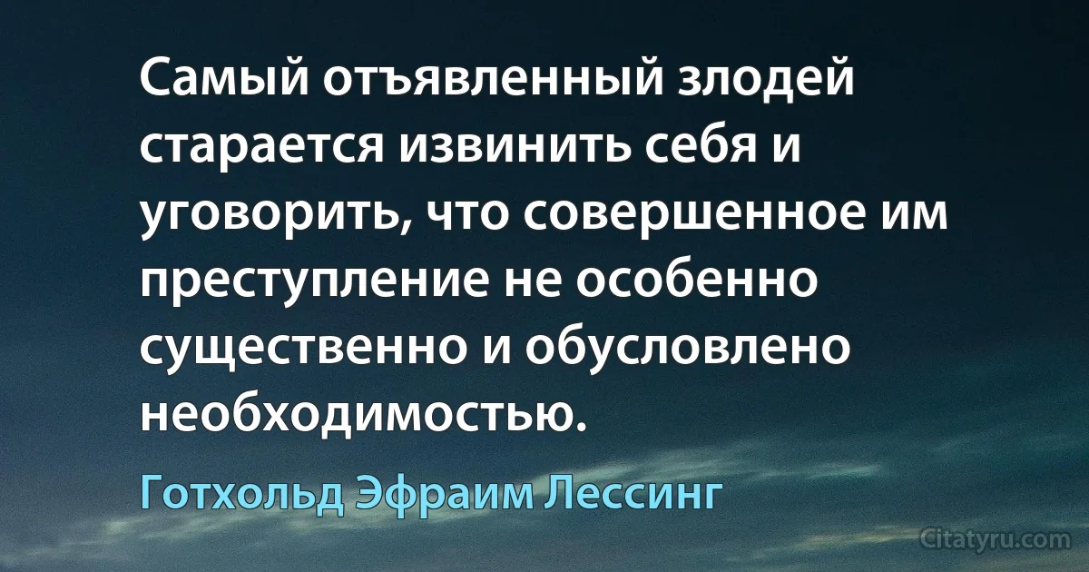 Самый отъявленный злодей старается извинить себя и уговорить, что совершенное им преступление не особенно существенно и обусловлено необходимостью. (Готхольд Эфраим Лессинг)