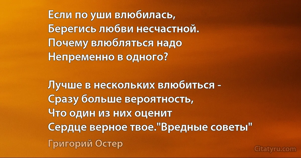 Если по уши влюбилась,
Берегись любви несчастной.
Почему влюбляться надо
Непременно в одного?

Лучше в нескольких влюбиться - 
Сразу больше вероятность,
Что один из них оценит
Сердце верное твое."Вредные советы" (Григорий Остер)