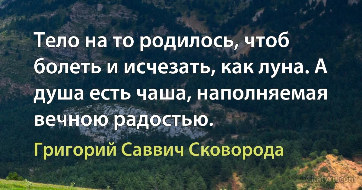 Тело на то родилось, чтоб болеть и исчезать, как луна. А душа есть чаша, наполняемая вечною радостью. (Григорий Саввич Сковорода)