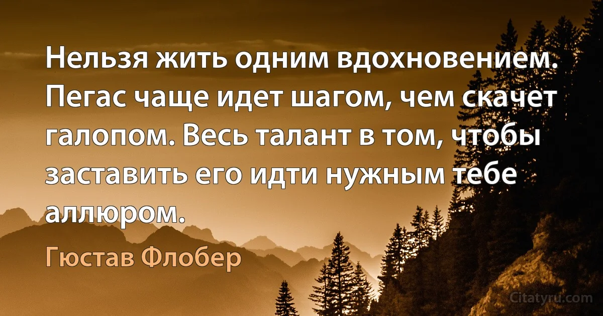 Нельзя жить одним вдохновением. Пегас чаще идет шагом, чем скачет галопом. Весь талант в том, чтобы заставить его идти нужным тебе аллюром. (Гюстав Флобер)