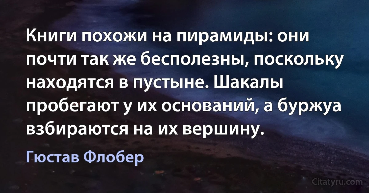 Книги похожи на пирамиды: они почти так же бесполезны, поскольку находятся в пустыне. Шакалы пробегают у их оснований, а буржуа взбираются на их вершину. (Гюстав Флобер)