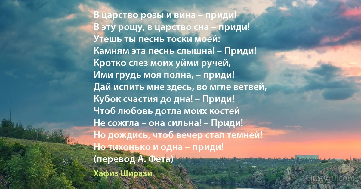 В царство розы и вина – приди!
В эту рощу, в царство сна – приди!
Утешь ты песнь тоски моей:
Камням эта песнь слышна! – Приди!
Кротко слез моих уйми ручей,
Ими грудь моя полна, – приди!
Дай испить мне здесь, во мгле ветвей,
Кубок счастия до дна! – Приди!
Чтоб любовь дотла моих костей
Не сожгла – она сильна! – Приди!
Но дождись, чтоб вечер стал темней!
Но тихонько и одна – приди!
(перевод А. Фета) (Хафиз Ширази)