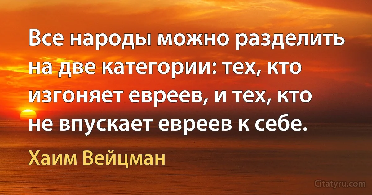 Все народы можно разделить на две категории: тех, кто изгоняет евреев, и тех, кто не впускает евреев к себе. (Хаим Вейцман)