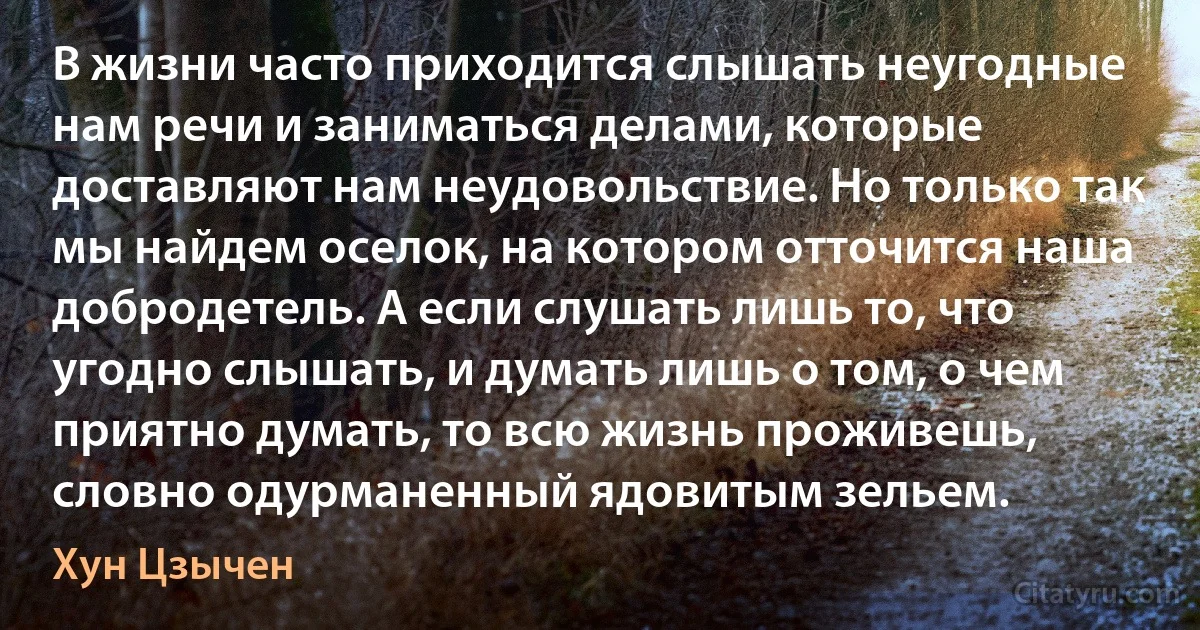 В жизни часто приходится слышать неугодные нам речи и заниматься делами, которые доставляют нам неудовольствие. Но только так мы найдем оселок, на котором отточится наша добродетель. А если слушать лишь то, что угодно слышать, и думать лишь о том, о чем приятно думать, то всю жизнь проживешь, словно одурманенный ядовитым зельем. (Хун Цзычен)