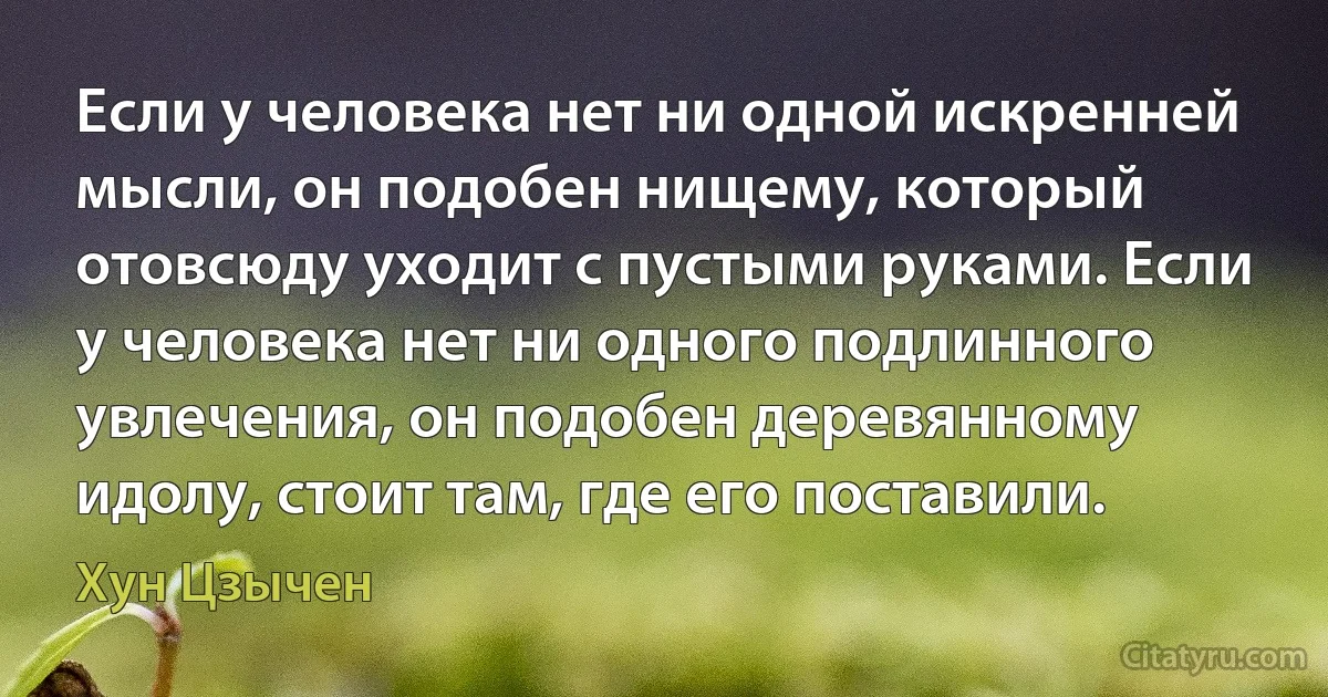 Если у человека нет ни одной искренней мысли, он подобен нищему, который отовсюду уходит с пустыми руками. Если у человека нет ни одного подлинного увлечения, он подобен деревянному идолу, стоит там, где его поставили. (Хун Цзычен)