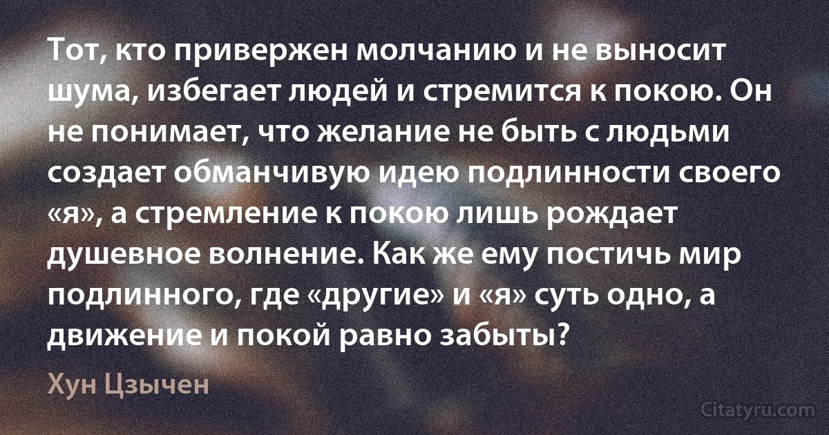 Тот, кто привержен молчанию и не выносит шума, избегает людей и стремится к покою. Он не понимает, что желание не быть с людьми создает обманчивую идею подлинности своего «я», а стремление к покою лишь рождает душевное волнение. Как же ему постичь мир подлинного, где «другие» и «я» суть одно, а движение и покой равно забыты? (Хун Цзычен)