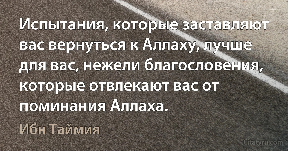 Испытания, которые заставляют вас вернуться к Аллаху, лучше для вас, нежели благословения, которые отвлекают вас от поминания Аллаха. (Ибн Таймия)