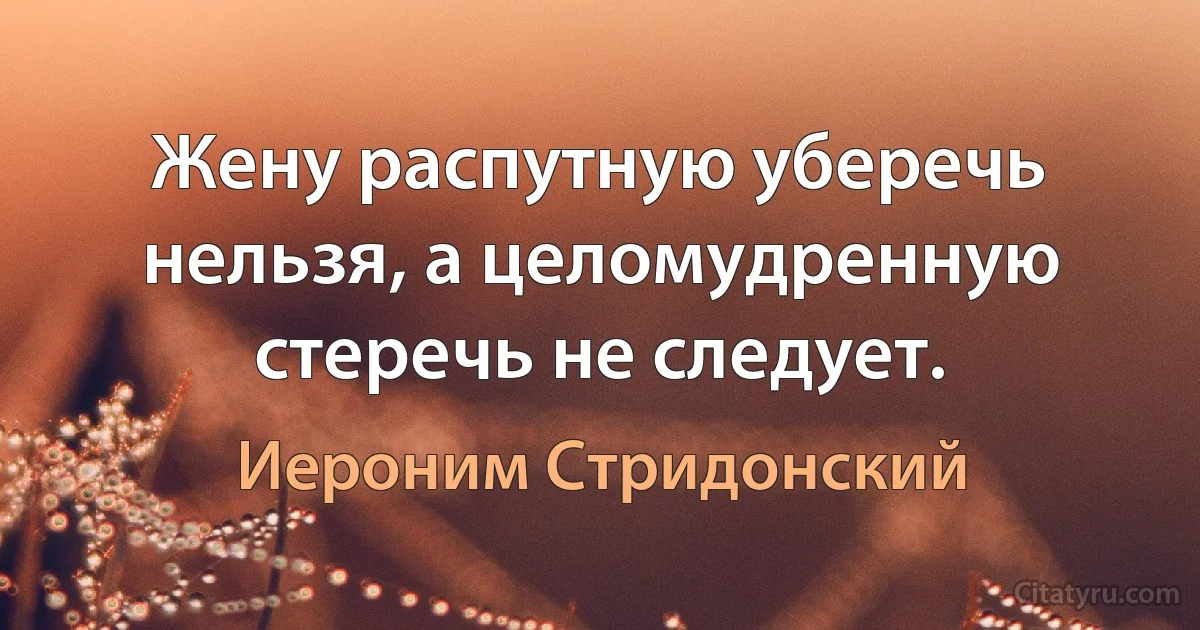 Жену распутную уберечь нельзя, а целомудренную стеречь не следует. (Иероним Стридонский)