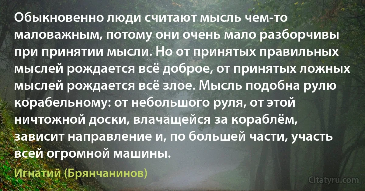 Обыкновенно люди считают мысль чем-то маловажным, потому они очень мало разборчивы при принятии мысли. Но от принятых правильных мыслей рождается всё доброе, от принятых ложных мыслей рождается всё злое. Мысль подобна рулю корабельному: от небольшого руля, от этой ничтожной доски, влачащейся за кораблём, зависит направление и, по большей части, участь всей огромной машины. (Игнатий (Брянчанинов))