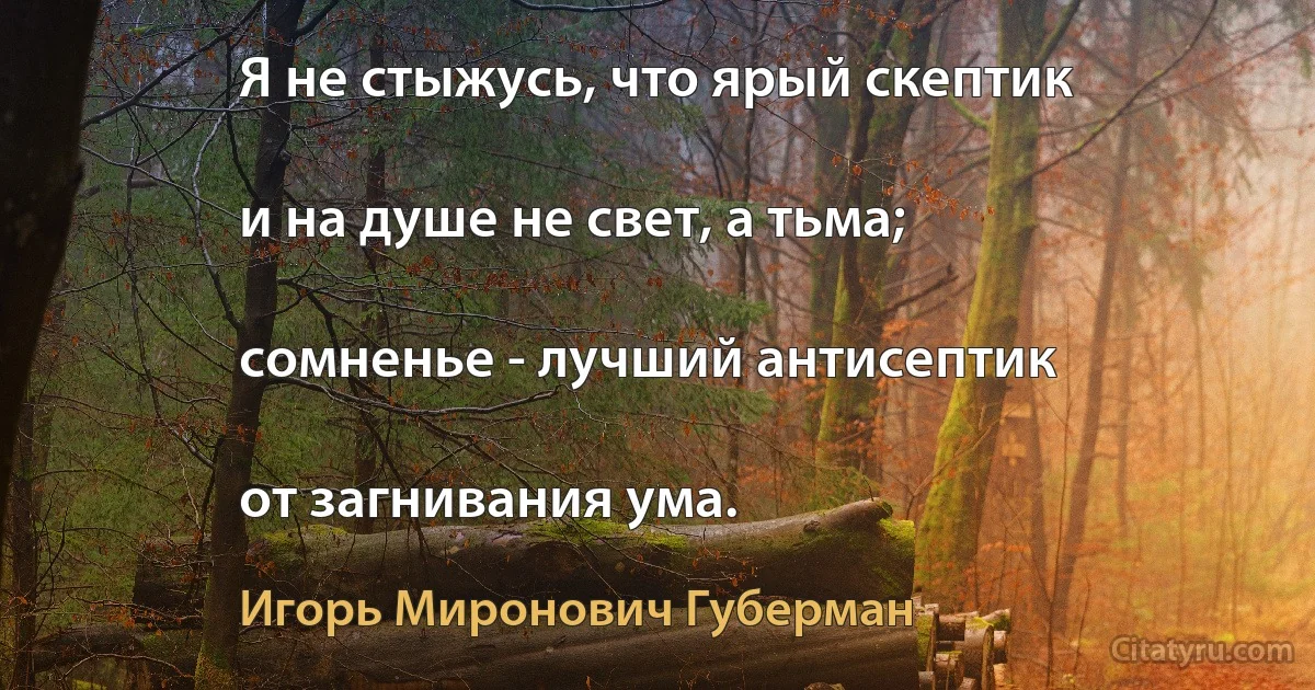 Я не стыжусь, что ярый скептик

и на душе не свет, а тьма;

сомненье - лучший антисептик

от загнивания ума. (Игорь Миронович Губерман)