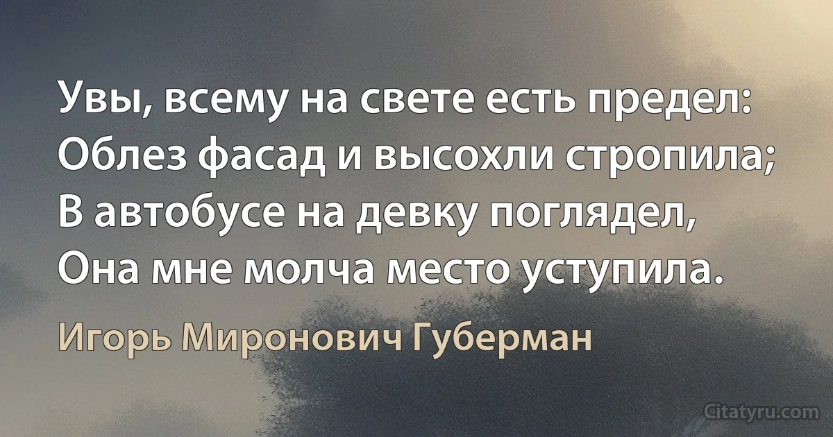 Увы, всему на свете есть предел:
Облез фасад и высохли стропила;
В автобусе на девку поглядел,
Она мне молча место уступила. (Игорь Миронович Губерман)