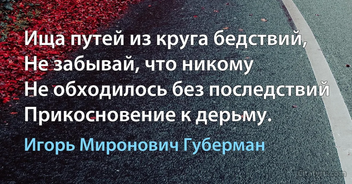 Ища путей из круга бедствий,
Не забывай, что никому
Не обходилось без последствий
Прикосновение к дерьму. (Игорь Миронович Губерман)