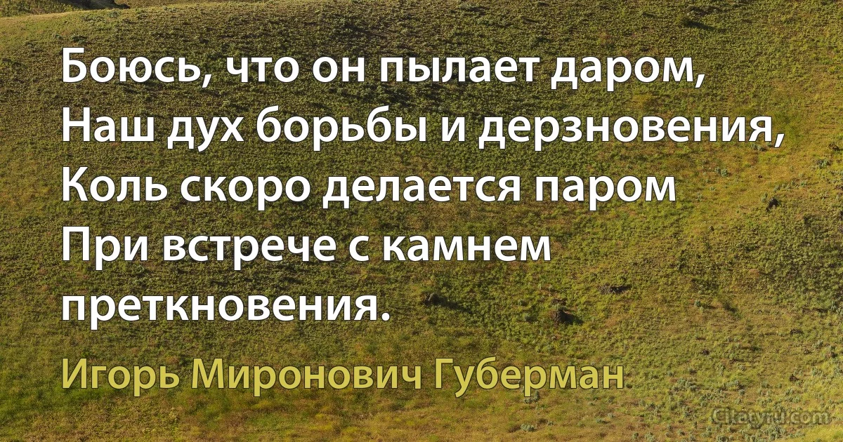 Боюсь, что он пылает даром,
Наш дух борьбы и дерзновения,
Коль скоро делается паром
При встрече с камнем преткновения. (Игорь Миронович Губерман)