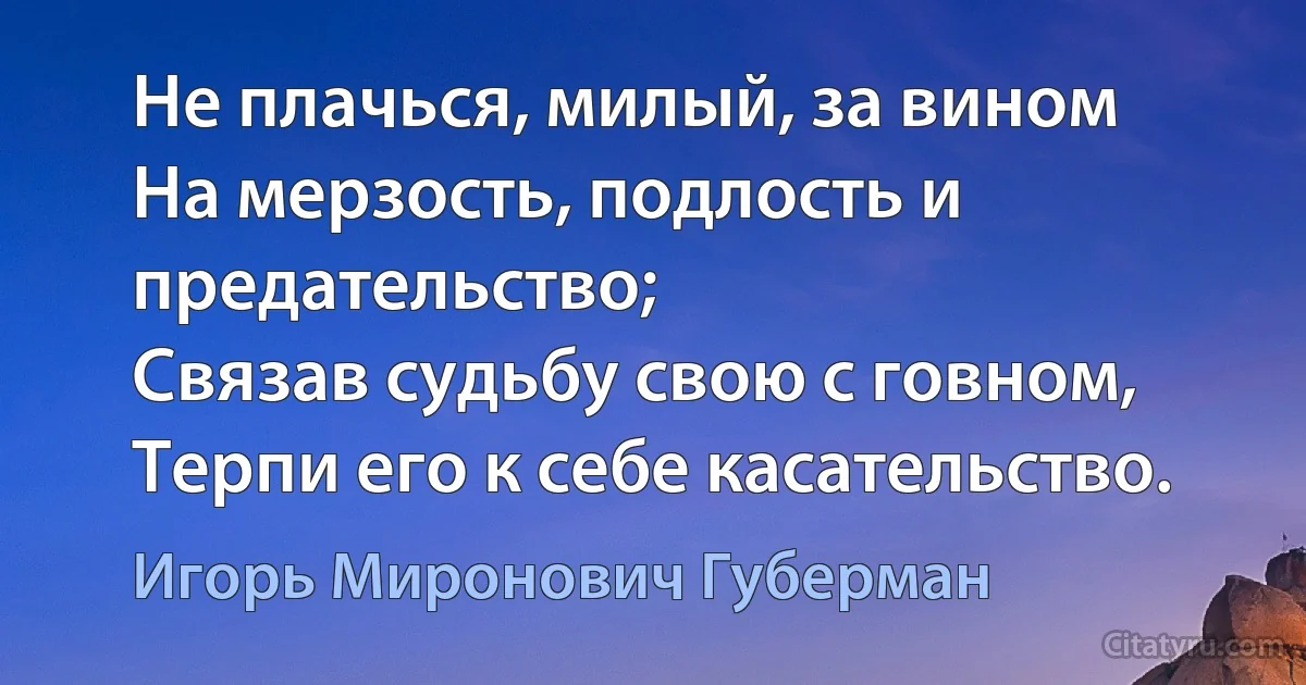 Не плачься, милый, за вином
На мерзость, подлость и предательство;
Связав судьбу свою с говном,
Терпи его к себе касательство. (Игорь Миронович Губерман)