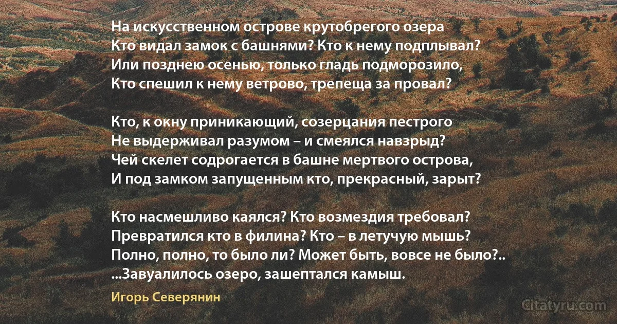 На искусственном острове крутобрегого озера
Кто видал замок с башнями? Кто к нему подплывал?
Или позднею осенью, только гладь подморозило,
Кто спешил к нему ветрово, трепеща за провал?

Кто, к окну приникающий, созерцания пестрого
Не выдерживал разумом – и смеялся навзрыд?
Чей скелет содрогается в башне мертвого острова,
И под замком запущенным кто, прекрасный, зарыт?

Кто насмешливо каялся? Кто возмездия требовал?
Превратился кто в филина? Кто – в летучую мышь?
Полно, полно, то было ли? Может быть, вовсе не было?..
...Завуалилось озеро, зашептался камыш. (Игорь Северянин)