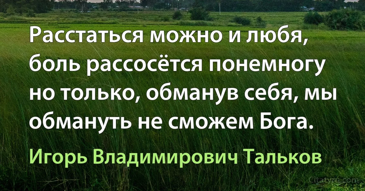 Расстаться можно и любя, боль рассосётся понемногу но только, обманув себя, мы обмануть не сможем Бога. (Игорь Владимирович Тальков)