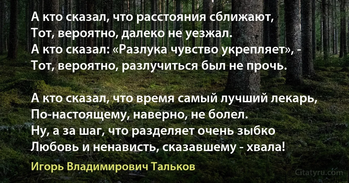 А кто сказал, что расстояния сближают,
Тот, вероятно, далеко не уезжал.
А кто сказал: «Разлука чувство укрепляет», -
Тот, вероятно, разлучиться был не прочь.

А кто сказал, что время самый лучший лекарь,
По-настоящему, наверно, не болел.
Ну, а за шаг, что разделяет очень зыбко
Любовь и ненависть, сказавшему - хвала! (Игорь Владимирович Тальков)