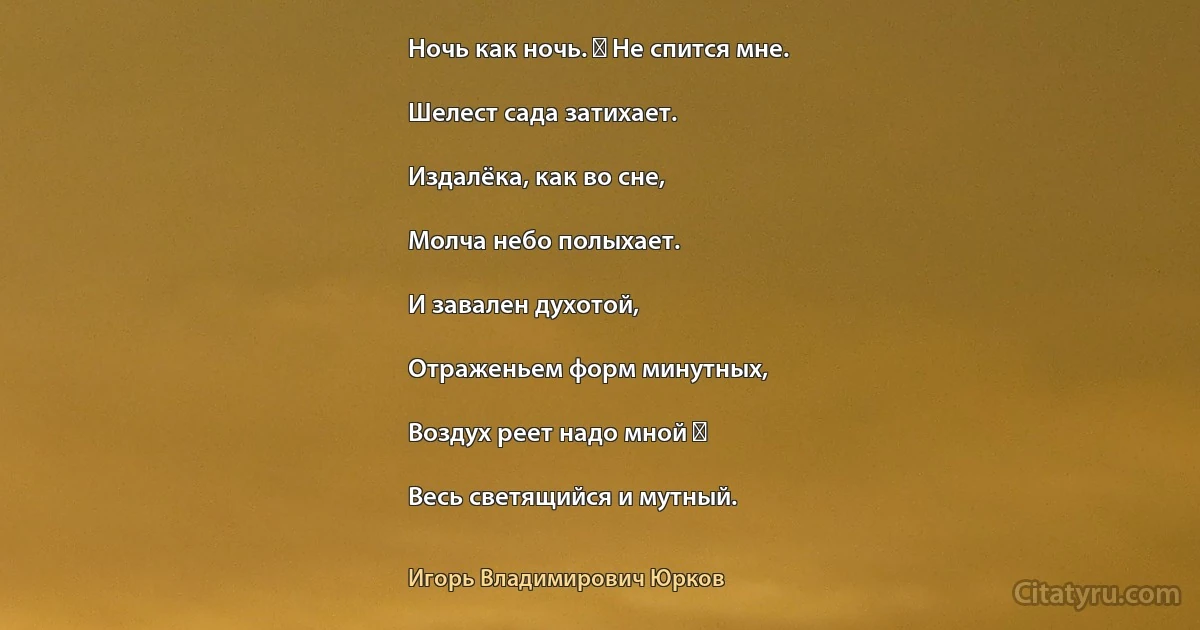 Ночь как ночь. ― Не спится мне.

Шелест сада затихает.

Издалёка, как во сне,

Молча небо полыхает.

И завален духотой,

Отраженьем форм минутных,

Воздух реет надо мной ―

Весь светящийся и мутный. (Игорь Владимирович Юрков)