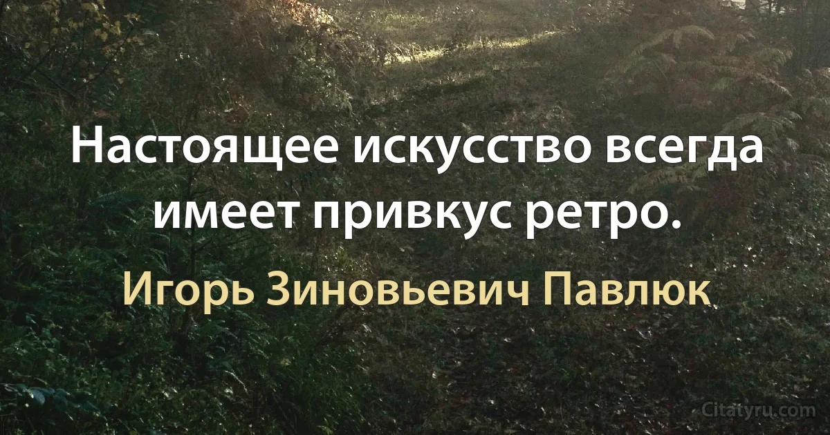 Настоящее искусство всегда имеет привкус ретро. (Игорь Зиновьевич Павлюк)