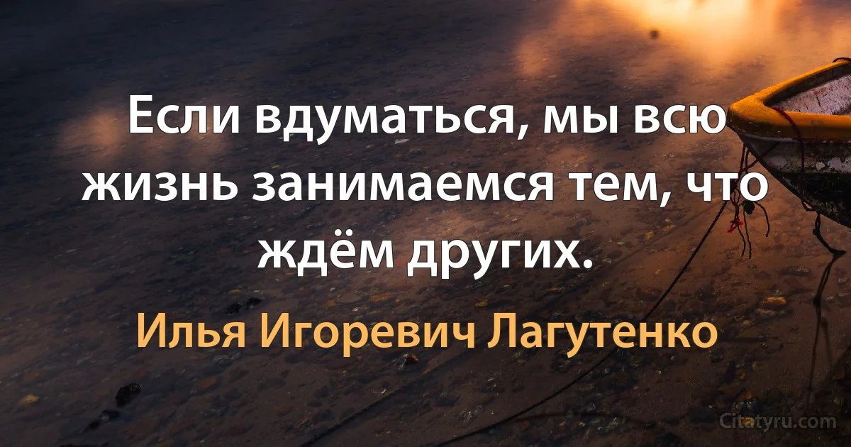 Если вдуматься, мы всю жизнь занимаемся тем, что ждём других. (Илья Игоревич Лагутенко)