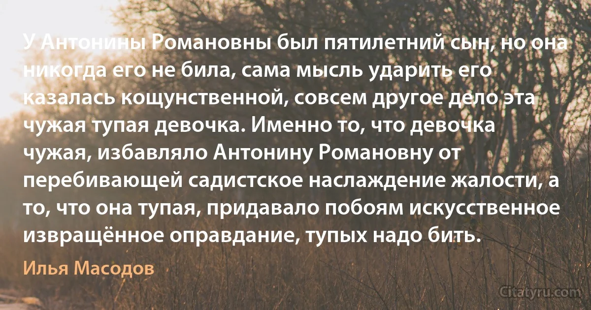 У Антонины Романовны был пятилетний сын, но она никогда его не била, сама мысль ударить его казалась кощунственной, совсем другое дело эта чужая тупая девочка. Именно то, что девочка чужая, избавляло Антонину Романовну от перебивающей садистское наслаждение жалости, а то, что она тупая, придавало побоям искусственное извращённое оправдание, тупых надо бить. (Илья Масодов)