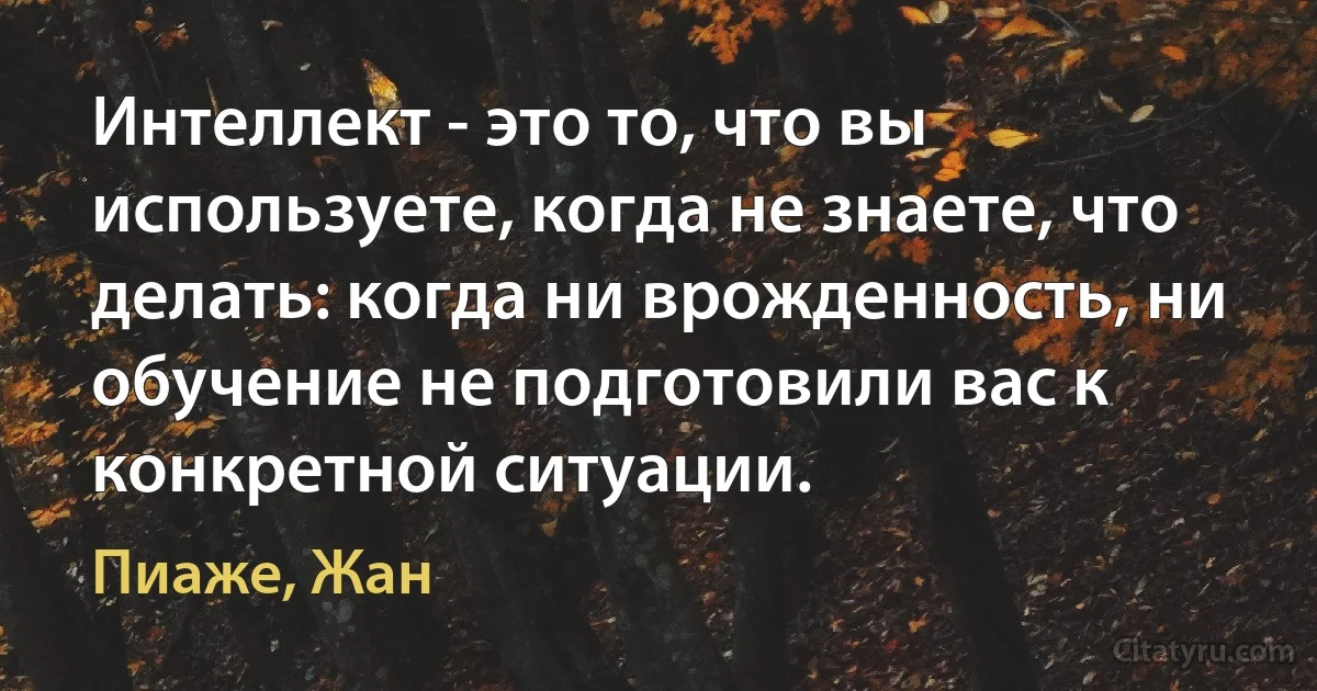 Интеллект - это то, что вы используете, когда не знаете, что делать: когда ни врожденность, ни обучение не подготовили вас к конкретной ситуации. (Пиаже, Жан)