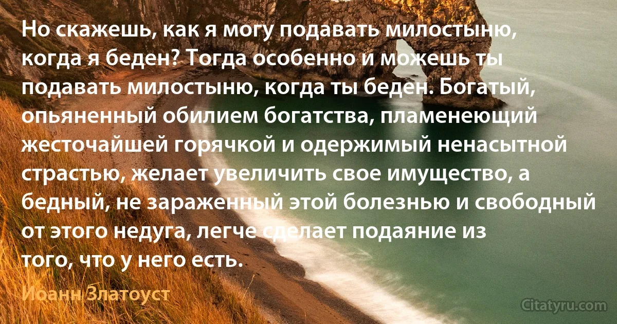 Но скажешь, как я могу подавать милостыню, когда я беден? Тогда особенно и можешь ты подавать милостыню, когда ты беден. Богатый, опьяненный обилием богатства, пламенеющий жесточайшей горячкой и одержимый ненасытной страстью, желает увеличить свое имущество, а бедный, не зараженный этой болезнью и свободный от этого недуга, легче сделает подаяние из того, что у него есть. (Иоанн Златоуст)