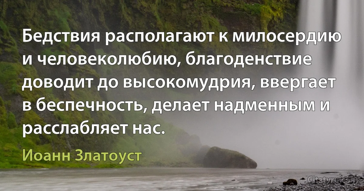 Бедствия располагают к милосердию и человеколюбию, благоденствие доводит до высокомудрия, ввергает в беспечность, делает надменным и расслабляет нас. (Иоанн Златоуст)