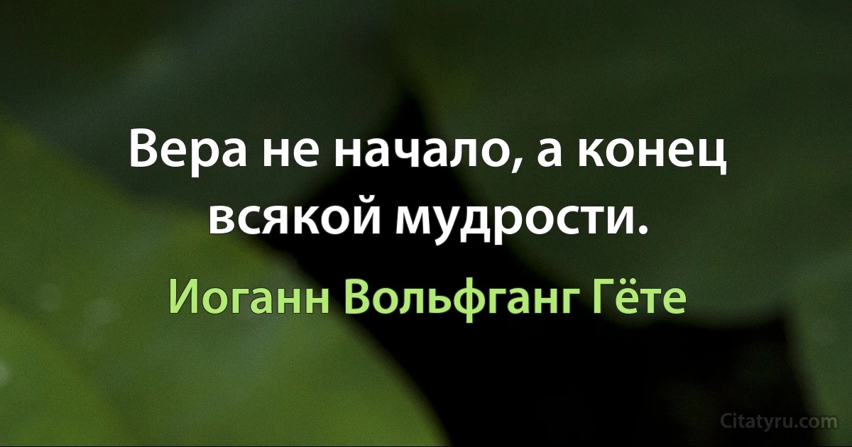 Вера не начало, а конец всякой мудрости. (Иоганн Вольфганг Гёте)