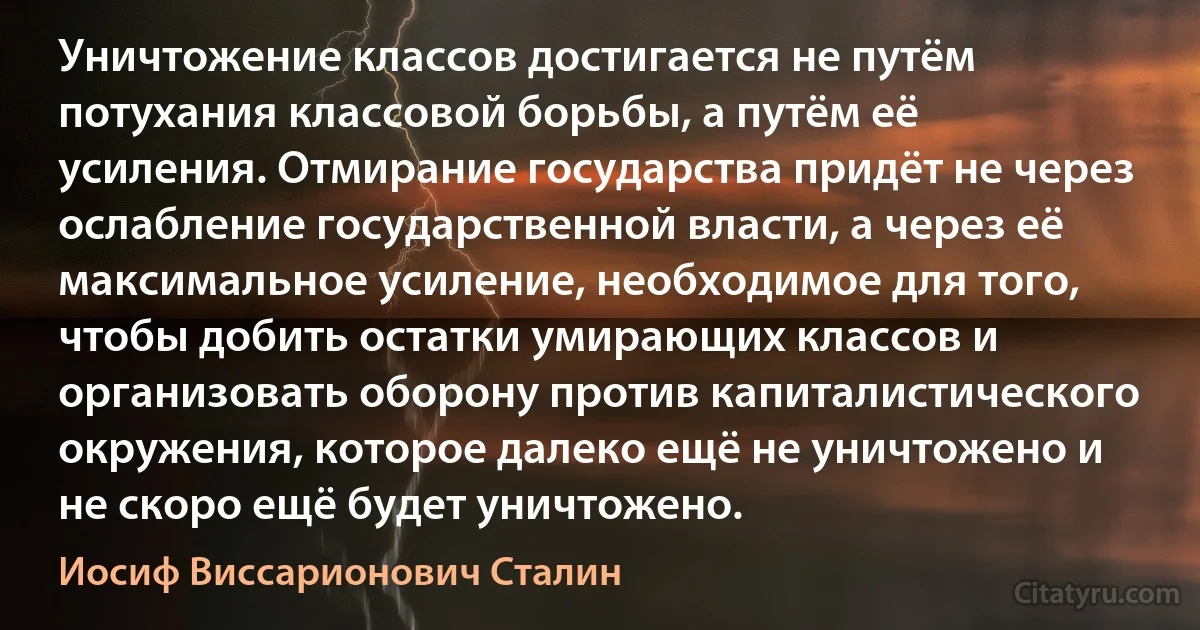 Уничтожение классов достигается не путём потухания классовой борьбы, а путём её усиления. Отмирание государства придёт не через ослабление государственной власти, а через её максимальное усиление, необходимое для того, чтобы добить остатки умирающих классов и организовать оборону против капиталистического окружения, которое далеко ещё не уничтожено и не скоро ещё будет уничтожено. (Иосиф Виссарионович Сталин)