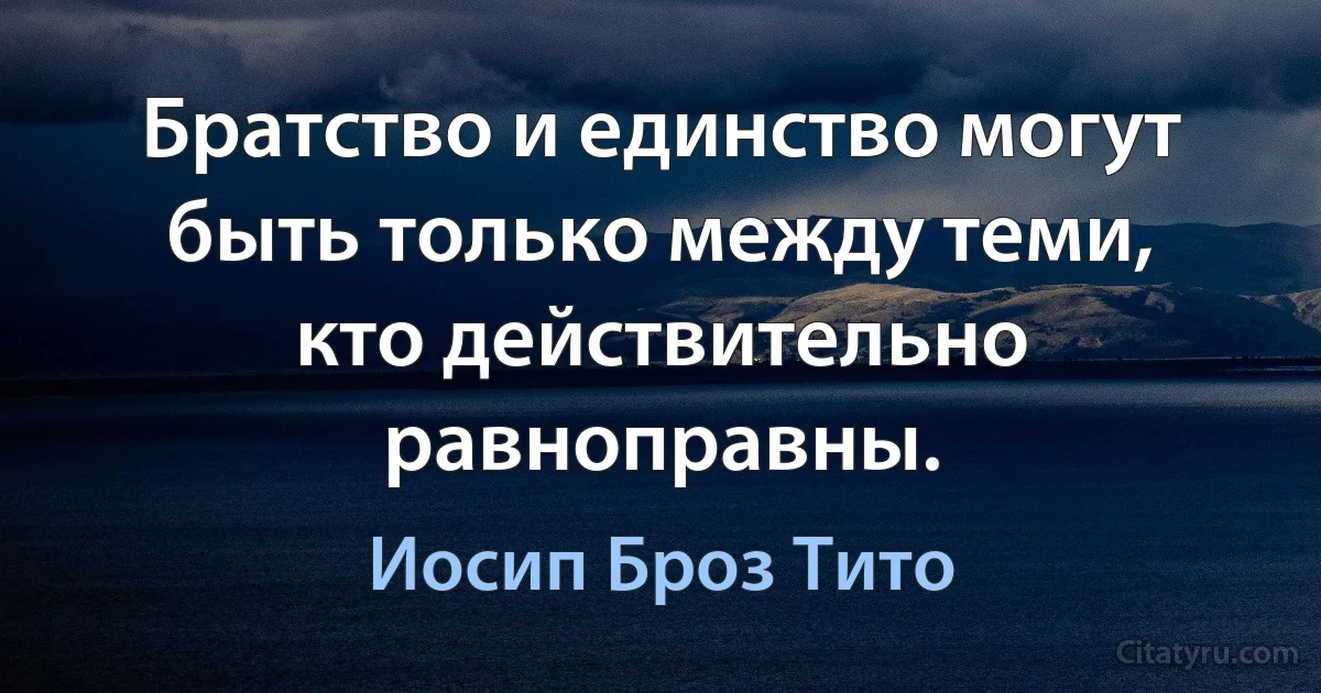 Братство и единство могут быть только между теми, кто действительно равноправны. (Иосип Броз Тито)