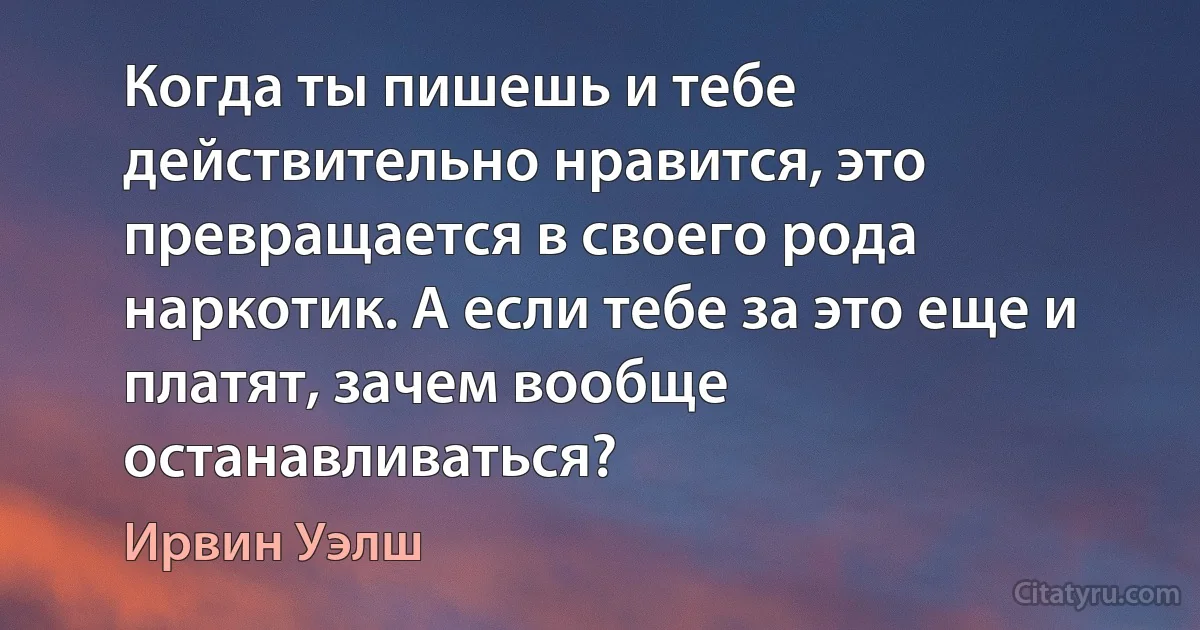 Когда ты пишешь и тебе действительно нравится, это превращается в своего рода наркотик. А если тебе за это еще и платят, зачем вообще останавливаться? (Ирвин Уэлш)