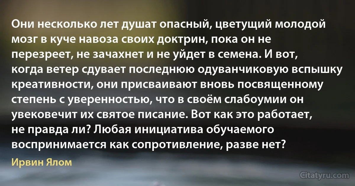 Они несколько лет душат опасный, цветущий молодой мозг в куче навоза своих доктрин, пока он не перезреет, не зачахнет и не уйдет в семена. И вот, когда ветер сдувает последнюю одуванчиковую вспышку креативности, они присваивают вновь посвященному степень с уверенностью, что в своём слабоумии он увековечит их святое писание. Вот как это работает, не правда ли? Любая инициатива обучаемого воспринимается как сопротивление, разве нет? (Ирвин Ялом)