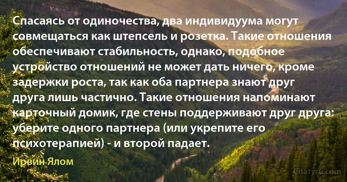 Спасаясь от одиночества, два индивидуума могут совмещаться как штепсель и розетка. Такие отношения обеспечивают стабильность, однако, подобное устройство отношений не может дать ничего, кроме задержки роста, так как оба партнера знают друг друга лишь частично. Такие отношения напоминают карточный домик, где стены поддерживают друг друга: уберите одного партнера (или укрепите его психотерапией) - и второй падает. (Ирвин Ялом)