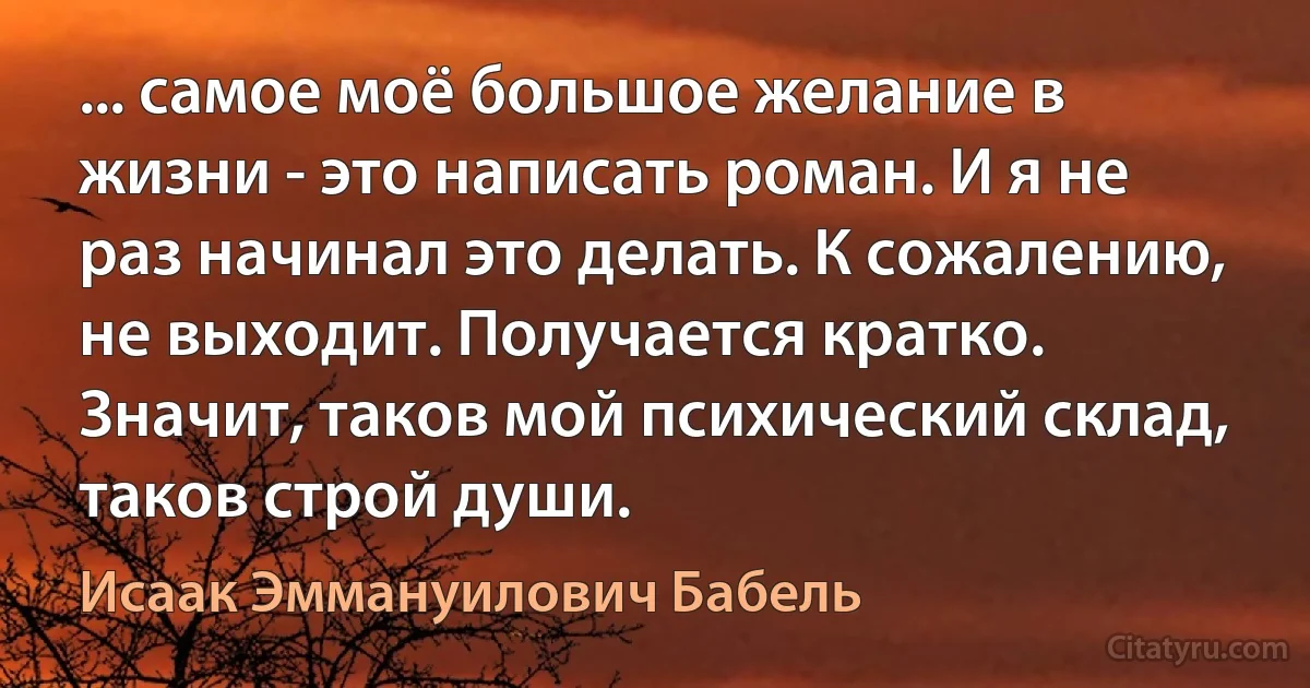 ... самое моё большое желание в жизни - это написать роман. И я не раз начинал это делать. К сожалению, не выходит. Получается кратко. Значит, таков мой психический склад, таков строй души. (Исаак Эммануилович Бабель)