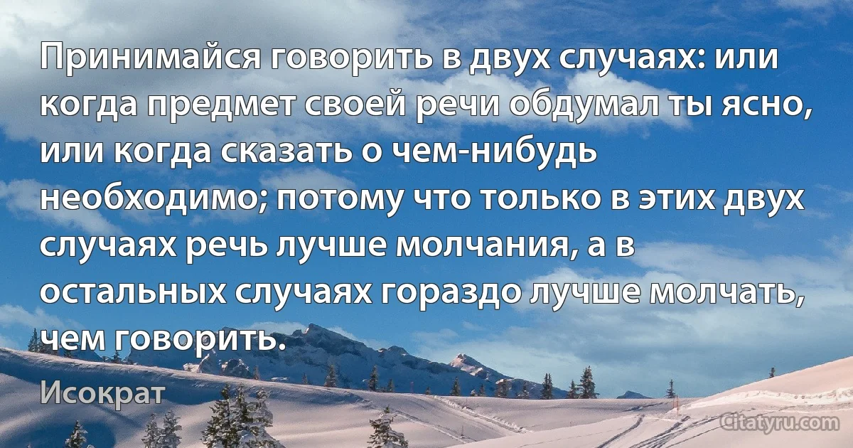 Принимайся говорить в двух случаях: или когда предмет своей речи обдумал ты ясно, или когда сказать о чем-нибудь необходимо; потому что только в этих двух случаях речь лучше молчания, а в остальных случаях гораздо лучше молчать, чем говорить. (Исократ)