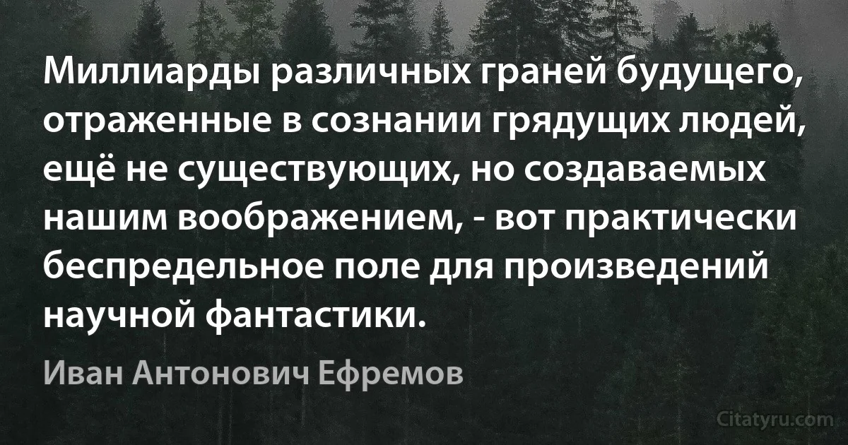 Миллиарды различных граней будущего, отраженные в сознании грядущих людей, ещё не существующих, но создаваемых нашим воображением, - вот практически беспредельное поле для произведений научной фантастики. (Иван Антонович Ефремов)