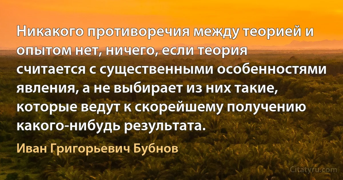 Никакого противоречия между теорией и опытом нет, ничего, если теория считается с существенными особенностями явления, а не выбирает из них такие, которые ведут к скорейшему получению какого-нибудь результата. (Иван Григорьевич Бубнов)