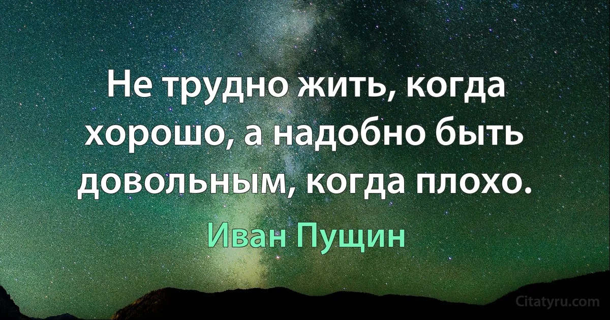 Не трудно жить, когда хорошо, а надобно быть довольным, когда плохо. (Иван Пущин)