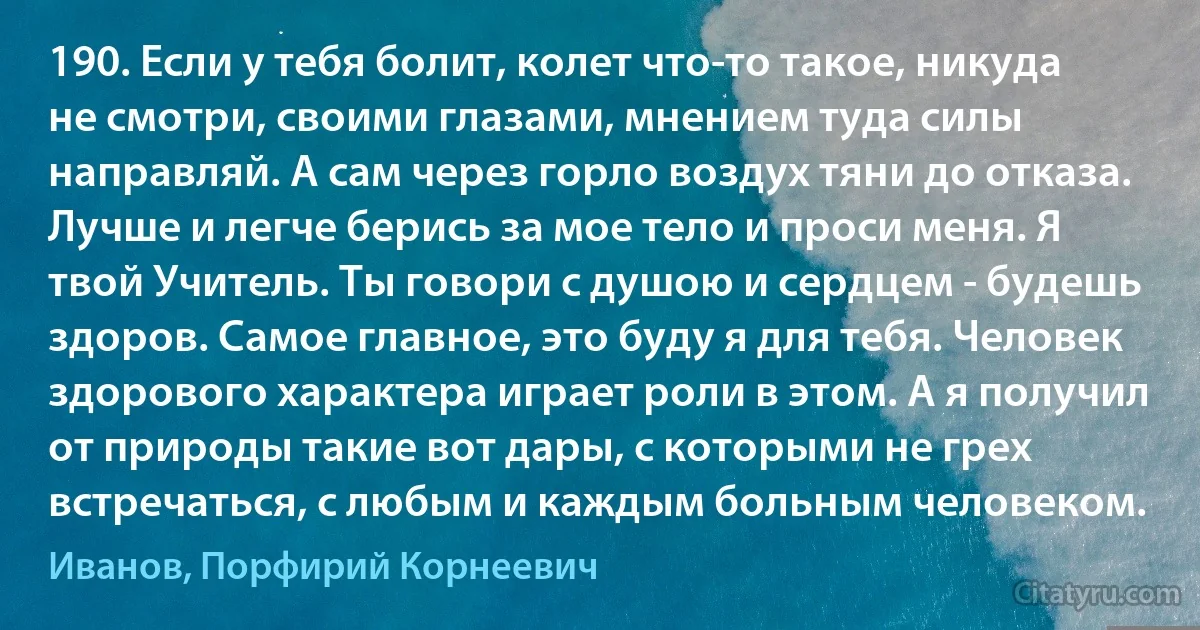 190. Если у тебя болит, колет что-то такое, никуда не смотри, своими глазами, мнением туда силы направляй. А сам через горло воздух тяни до отказа. Лучше и легче берись за мое тело и проси меня. Я твой Учитель. Ты говори с душою и сердцем - будешь здоров. Самое главное, это буду я для тебя. Человек здорового характера играет роли в этом. А я получил от природы такие вот дары, с которыми не грех встречаться, с любым и каждым больным человеком. (Иванов, Порфирий Корнеевич)